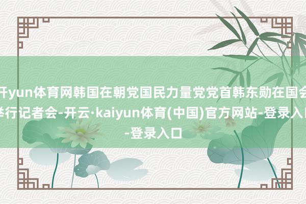 开yun体育网韩国在朝党国民力量党党首韩东勋在国会举行记者会-开云·kaiyun体育(中国)官方网站-登录入口