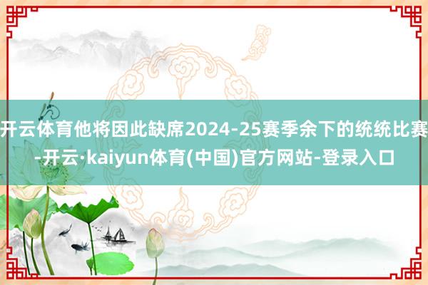 开云体育他将因此缺席2024-25赛季余下的统统比赛-开云·kaiyun体育(中国)官方网站-登录入口