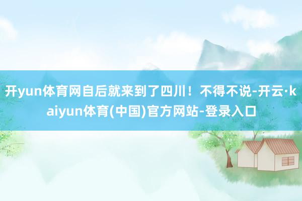 开yun体育网自后就来到了四川！不得不说-开云·kaiyun体育(中国)官方网站-登录入口
