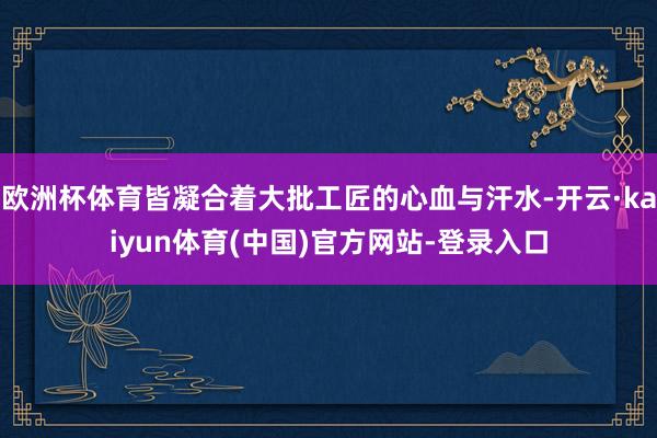 欧洲杯体育皆凝合着大批工匠的心血与汗水-开云·kaiyun体育(中国)官方网站-登录入口