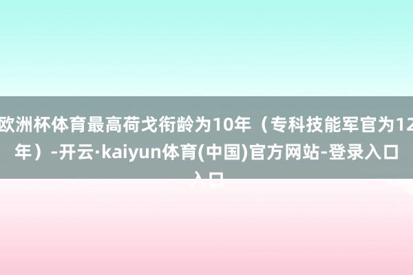 欧洲杯体育最高荷戈衔龄为10年（专科技能军官为12年）-开云·kaiyun体育(中国)官方网站-登录入口