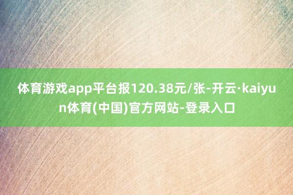 体育游戏app平台报120.38元/张-开云·kaiyun体育(中国)官方网站-登录入口