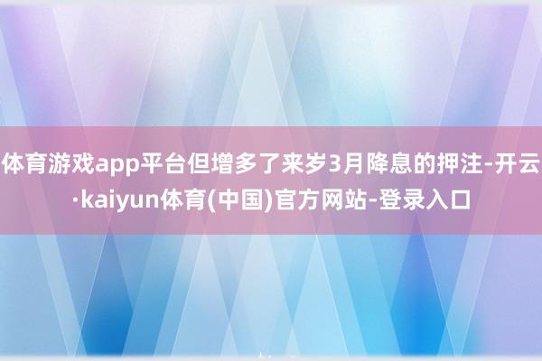 体育游戏app平台但增多了来岁3月降息的押注-开云·kaiyun体育(中国)官方网站-登录入口