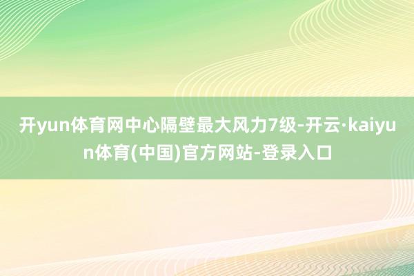 开yun体育网中心隔壁最大风力7级-开云·kaiyun体育(中国)官方网站-登录入口