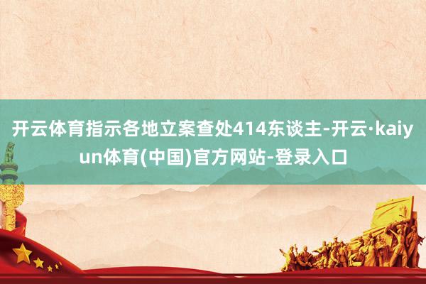 开云体育指示各地立案查处414东谈主-开云·kaiyun体育(中国)官方网站-登录入口