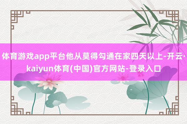 体育游戏app平台他从莫得勾通在家四天以上-开云·kaiyun体育(中国)官方网站-登录入口