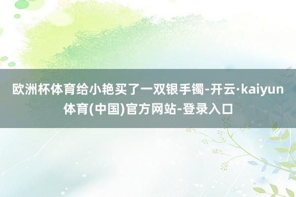 欧洲杯体育给小艳买了一双银手镯-开云·kaiyun体育(中国)官方网站-登录入口