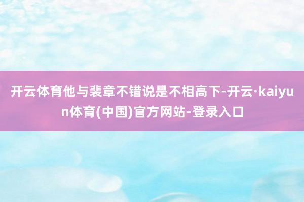 开云体育他与裴章不错说是不相高下-开云·kaiyun体育(中国)官方网站-登录入口