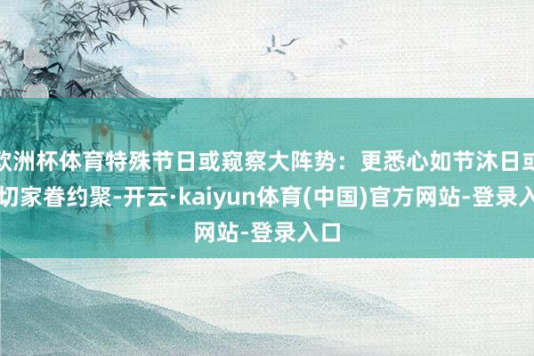 欧洲杯体育特殊节日或窥察大阵势：更悉心如节沐日或迫切家眷约聚-开云·kaiyun体育(中国)官方网站-登录入口