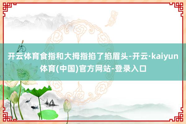 开云体育食指和大拇指掐了掐眉头-开云·kaiyun体育(中国)官方网站-登录入口