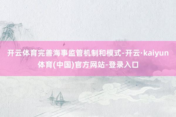 开云体育完善海事监管机制和模式-开云·kaiyun体育(中国)官方网站-登录入口