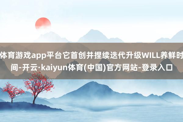 体育游戏app平台它首创并捏续迭代升级WILL养鲜时间-开云·kaiyun体育(中国)官方网站-登录入口