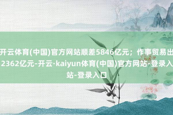 开云体育(中国)官方网站顺差5846亿元；作事贸易出口2362亿元-开云·kaiyun体育(中国)官方网站-登录入口