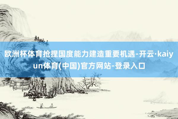 欧洲杯体育抢捏国度能力建造重要机遇-开云·kaiyun体育(中国)官方网站-登录入口