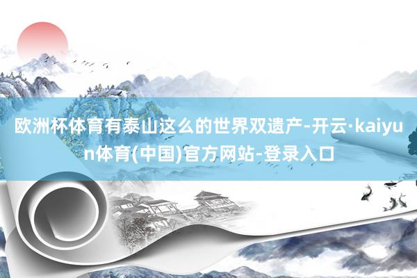 欧洲杯体育有泰山这么的世界双遗产-开云·kaiyun体育(中国)官方网站-登录入口