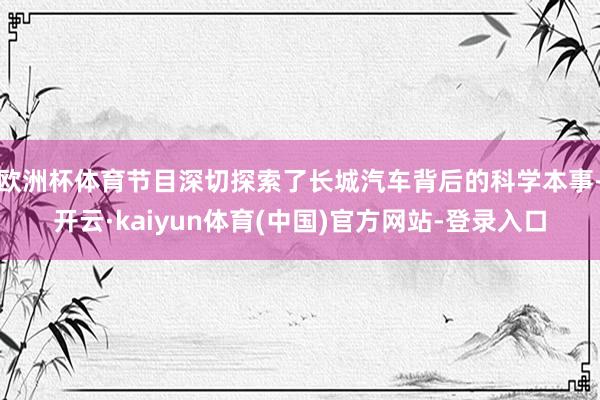 欧洲杯体育节目深切探索了长城汽车背后的科学本事-开云·kaiyun体育(中国)官方网站-登录入口