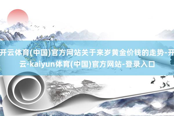 开云体育(中国)官方网站关于来岁黄金价钱的走势-开云·kaiyun体育(中国)官方网站-登录入口