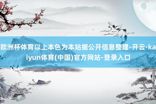 欧洲杯体育以上本色为本站据公开信息整理-开云·kaiyun体育(中国)官方网站-登录入口