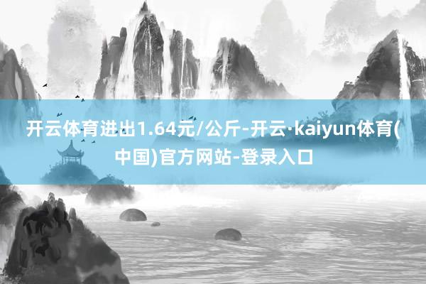 开云体育进出1.64元/公斤-开云·kaiyun体育(中国)官方网站-登录入口