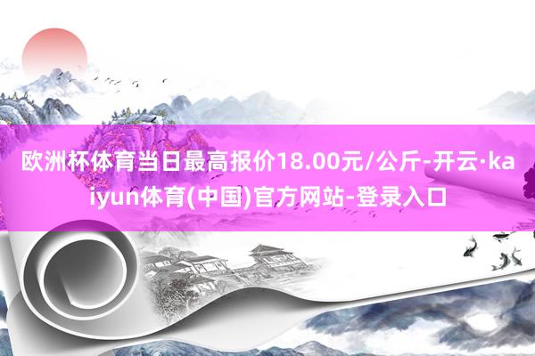 欧洲杯体育当日最高报价18.00元/公斤-开云·kaiyun体育(中国)官方网站-登录入口