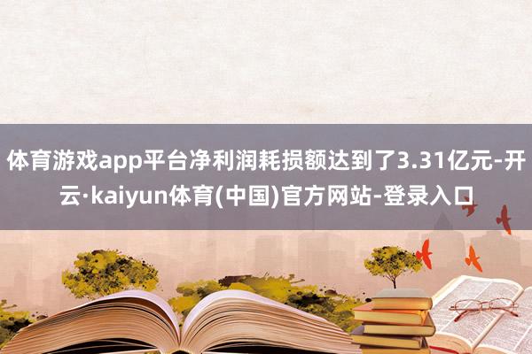 体育游戏app平台净利润耗损额达到了3.31亿元-开云·kaiyun体育(中国)官方网站-登录入口