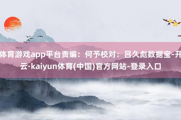 体育游戏app平台责编：何予校对：吕久彪数据宝-开云·kaiyun体育(中国)官方网站-登录入口