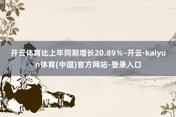 开云体育比上年同期增长20.89％-开云·kaiyun体育(中国)官方网站-登录入口