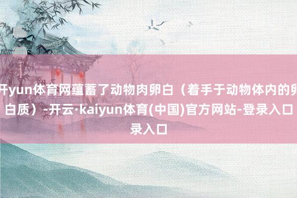 开yun体育网蕴蓄了动物肉卵白（着手于动物体内的卵白质）-开云·kaiyun体育(中国)官方网站-登录入口