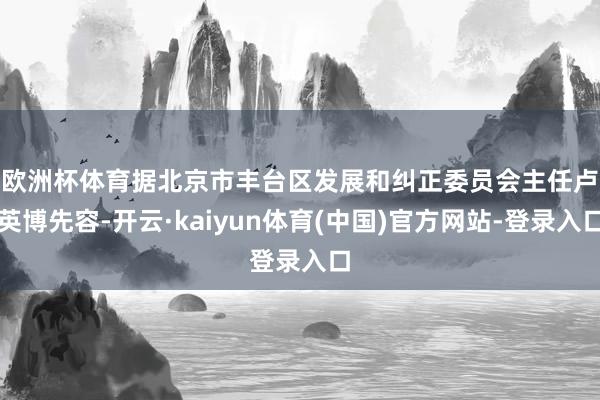 欧洲杯体育　　据北京市丰台区发展和纠正委员会主任卢英博先容-开云·kaiyun体育(中国)官方网站-登录入口