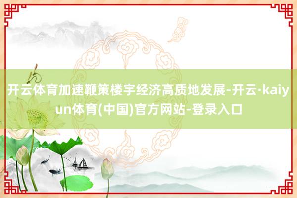 开云体育加速鞭策楼宇经济高质地发展-开云·kaiyun体育(中国)官方网站-登录入口