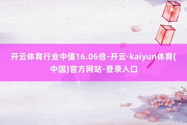 开云体育行业中值16.06倍-开云·kaiyun体育(中国)官方网站-登录入口