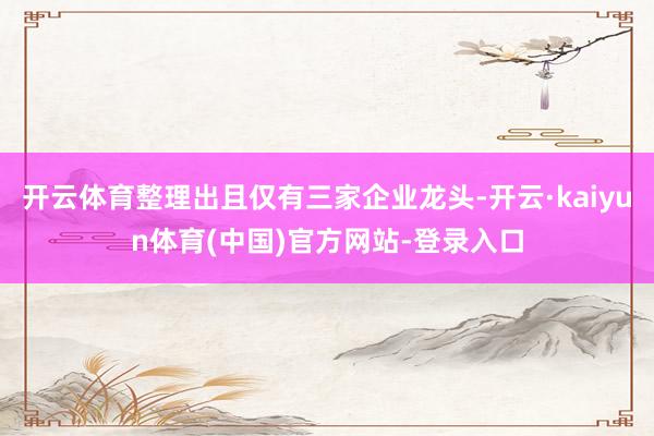 开云体育整理出且仅有三家企业龙头-开云·kaiyun体育(中国)官方网站-登录入口