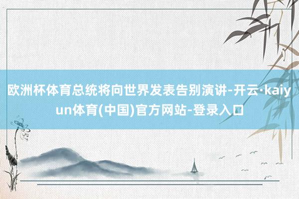 欧洲杯体育总统将向世界发表告别演讲-开云·kaiyun体育(中国)官方网站-登录入口