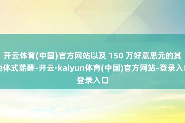 开云体育(中国)官方网站以及 150 万好意思元的其他体式薪酬-开云·kaiyun体育(中国)官方网站-登录入口