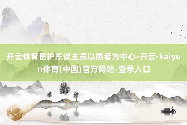 开云体育医护东谈主员以患者为中心-开云·kaiyun体育(中国)官方网站-登录入口