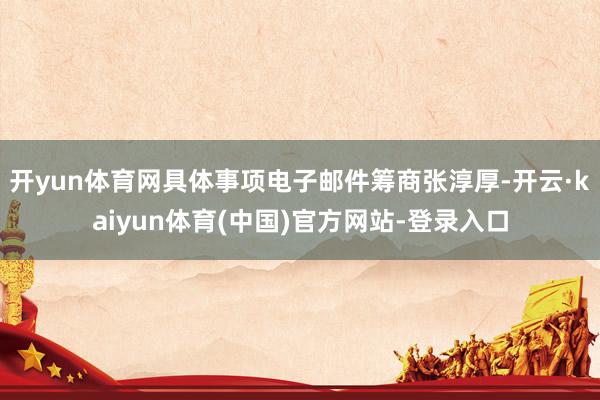 开yun体育网具体事项电子邮件筹商张淳厚-开云·kaiyun体育(中国)官方网站-登录入口