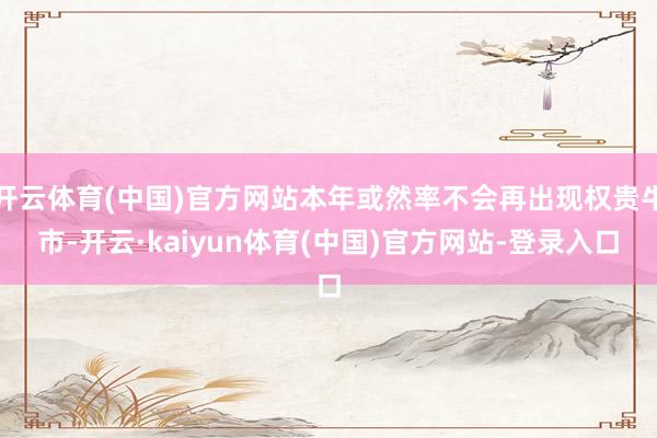 开云体育(中国)官方网站本年或然率不会再出现权贵牛市-开云·kaiyun体育(中国)官方网站-登录入口
