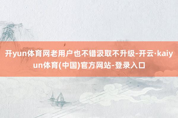 开yun体育网老用户也不错汲取不升级-开云·kaiyun体育(中国)官方网站-登录入口