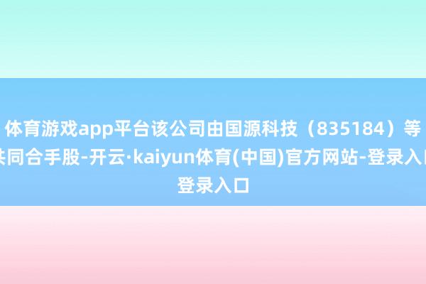 体育游戏app平台该公司由国源科技（835184）等共同合手股-开云·kaiyun体育(中国)官方网站-登录入口