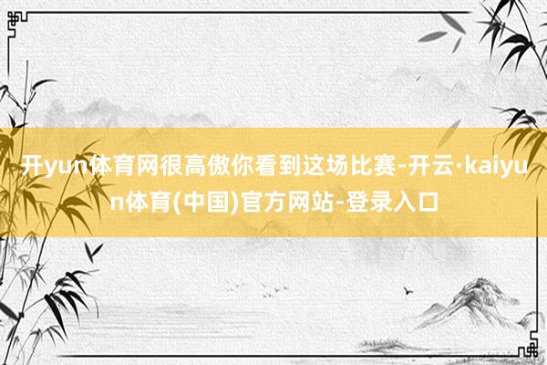 开yun体育网很高傲你看到这场比赛-开云·kaiyun体育(中国)官方网站-登录入口