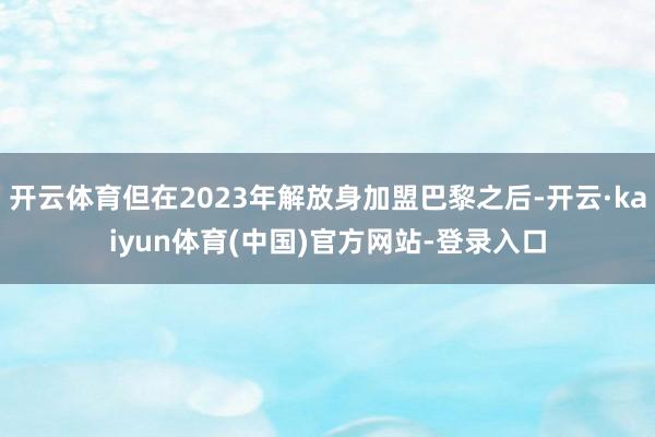 开云体育但在2023年解放身加盟巴黎之后-开云·kaiyun体育(中国)官方网站-登录入口
