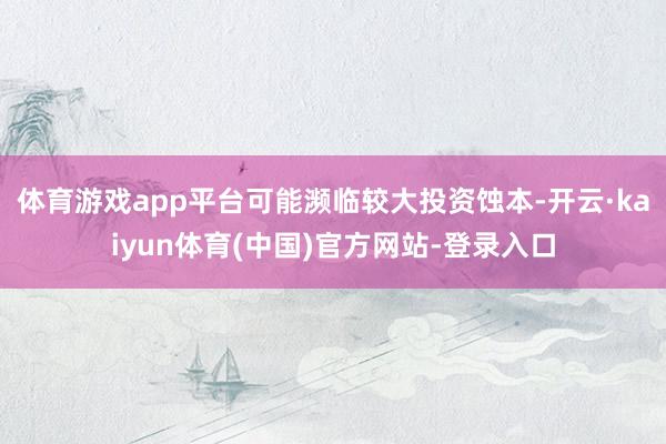 体育游戏app平台可能濒临较大投资蚀本-开云·kaiyun体育(中国)官方网站-登录入口