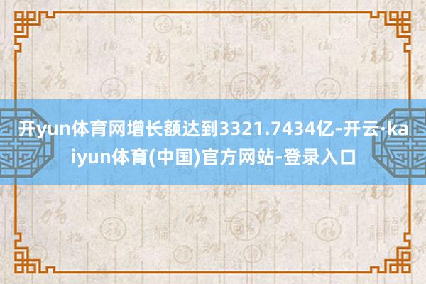 开yun体育网增长额达到3321.7434亿-开云·kaiyun体育(中国)官方网站-登录入口