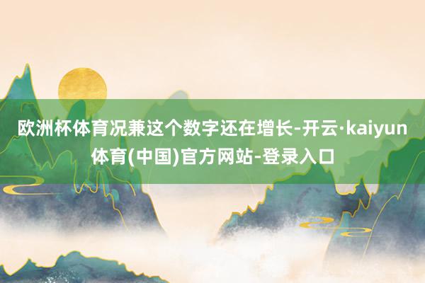 欧洲杯体育况兼这个数字还在增长-开云·kaiyun体育(中国)官方网站-登录入口