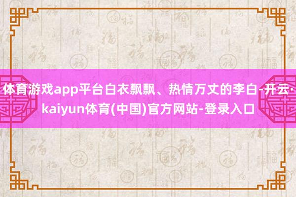 体育游戏app平台白衣飘飘、热情万丈的李白-开云·kaiyun体育(中国)官方网站-登录入口