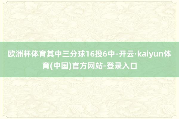 欧洲杯体育其中三分球16投6中-开云·kaiyun体育(中国)官方网站-登录入口