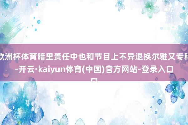 欧洲杯体育暗里责任中也和节目上不异退换尔雅又专科-开云·kaiyun体育(中国)官方网站-登录入口