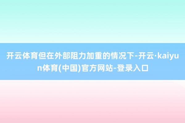 开云体育但在外部阻力加重的情况下-开云·kaiyun体育(中国)官方网站-登录入口