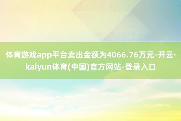 体育游戏app平台卖出金额为4066.76万元-开云·kaiyun体育(中国)官方网站-登录入口