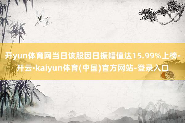 开yun体育网当日该股因日振幅值达15.99%上榜-开云·kaiyun体育(中国)官方网站-登录入口